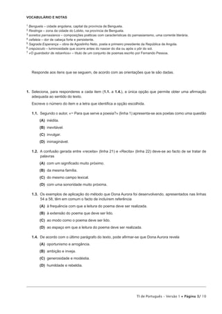 VOCABULÁRIO E NOTAS
1

Benguela – cidade angolana, capital da província de Benguela.
Restinga – zona da cidade do Lobito, na província de Benguela.
3 sonetos parnasianos – composições poéticas com características do parnasianismo, uma corrente literária.
4 cefaleia – dor de cabeça forte e persistente.
5 Sagrada Esperança – obra de Agostinho Neto, poeta e primeiro presidente da República de Angola.
6 crepúsculo – luminosidade que ocorre antes do nascer do dia ou após o pôr do sol.
7 «O guardador de rebanhos» – título de um conjunto de poemas escrito por Fernando Pessoa.
2

Responde aos itens que se seguem, de acordo com as orientações que te são dadas.

1.  Seleciona, para responderes a cada item (1.1. a 1.4.), a única opção que permite obter uma afirmação
adequada ao sentido do texto.
Escreve o número do item e a letra que identifica a opção escolhida.
1.1.  Segundo o autor, «− Para que serve a poesia?» (linha 1) apresenta-se aos poetas como uma questão
 (A) 
inédita.
 (B) 
inevitável.
 (C) 
invulgar.
 (D) 
inimaginável.
1.2.  A confusão gerada entre «receita» (linha 21) e «Recita» (linha 22) deve-se ao facto de se tratar de
palavras
 (A) 
com um significado muito próximo.
 (B)  mesma família.
da
 (C)  mesmo campo lexical.
do
 (D) 
com uma sonoridade muito próxima.
1.3.  Os exemplos de aplicação do método que Dona Aurora foi desenvolvendo, apresentados nas linhas
54 a 58, têm em comum o facto de incluírem referência
 (A)  frequência com que a leitura do poema deve ser realizada.
à
 (B)  extensão do poema que deve ser lido.
à
 (C)  modo como o poema deve ser lido.
ao
 (D)  espaço em que a leitura do poema deve ser realizada.
ao
1.4.  De acordo com o último parágrafo do texto, pode afirmar-se que Dona Aurora revela
 (A) 
oportunismo e arrogância.
 (B) 
ambição e inveja.
 (C) 
generosidade e modéstia.
 (D) 
humildade e rebeldia.

TI de Português – Versão 1 • Página 3/ 10

 