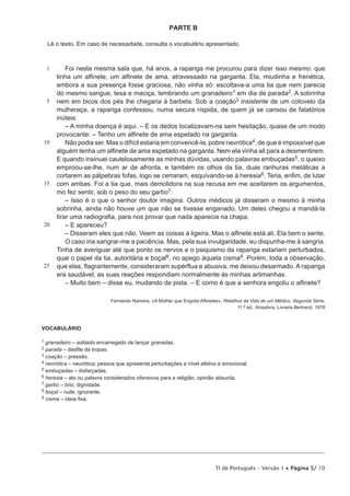 PARTE B
Lê o texto. Em caso de necessidade, consulta o vocabulário apresentado.

1

5

10

15

20

25

Foi nesta mesma sala que, há anos, a rapariga me procurou para dizer isso mesmo: que
tinha um alfinete, um alfinete de ama, atravessado na garganta. Ela, miudinha e frenética,
embora a sua presença fosse graciosa, não vinha só: escoltava-a uma tia que nem parecia
do mesmo sangue, tesa e maciça, lembrando um granadeiro1 em dia de parada2. A sobrinha
nem em bicos dos pés lhe chegaria à barbela. Sob a coação3 insistente de um cotovelo da
mulheraça, a rapariga confessou, numa secura ríspida, de quem já se cansou de falatórios
inúteis:
– A minha doença é aqui. – E os dedos localizavam-na sem hesitação, quase de um modo
provocante: – Tenho um alfinete de ama espetado na garganta.
Não podia ser. Mas o difícil estaria em convencê-la, pobre nevrótica4, de que é impossível que
alguém tenha um alfinete de ama espetado na garganta. Nem ela vinha ali para a desmentirem.
E quando insinuei cautelosamente as minhas dúvidas, usando palavras embuçadas5, o queixo
emproou-se-lhe, num ar de afronta, e também os olhos da tia, duas ranhuras metálicas a
cortarem as pálpebras fofas, logo se cerraram, esquivando-se à heresia6. Teria, enfim, de lutar
com ambas. Foi a tia que, mais demolidora na sua recusa em me aceitarem os argumentos,
mo fez sentir, sob o peso do seu garbo7:
– Isso é o que o senhor doutor imagina. Outros médicos já disseram o mesmo à minha
sobrinha, ainda não houve um que não se tivesse enganado. Um deles chegou a mandá-la
tirar uma radiografia, para nos provar que nada aparecia na chapa.
– E apareceu?
– Disseram eles que não. Veem as coisas à ligeira. Mas o alfinete está ali. Ela bem o sente.
O caso iria sangrar-me a paciência. Mas, pela sua invulgaridade, eu dispunha-me à sangria.
Tinha de averiguar até que ponto os nervos e o psiquismo da rapariga estariam perturbados,
qual o papel da tia, autoritária e boçal8, no apego àquela cisma9. Porém, toda a observação,
que elas, flagrantemente, consideraram supérflua e abusiva, me deixou desarmado. A rapariga
era saudável, as suas reações respondiam normalmente às minhas artimanhas.
– Muito bem – disse eu, mudando de pista. – E como é que a senhora engoliu o alfinete?
Fernando Namora, «A Mulher que Engolia Alfinetes», Retalhos da Vida de um Médico, Segunda Série,
11.ª ed., Amadora, Livraria Bertrand, 1978

VOCABULÁRIO
1

granadeiro – soldado encarregado de lançar granadas.
parada – desfile de tropas.
3 coação – pressão.
4 nevrótica – neurótica; pessoa que apresenta perturbações a nível afetivo e emocional.
5 embuçadas – disfarçadas.
6 heresia – ato ou palavra considerados ofensivos para a religião; opinião absurda.
7 garbo – brio; dignidade.
8 boçal – rude; ignorante.
9 cisma – ideia fixa.
2

TI de Português – Versão 1 • Página 5/ 10

 