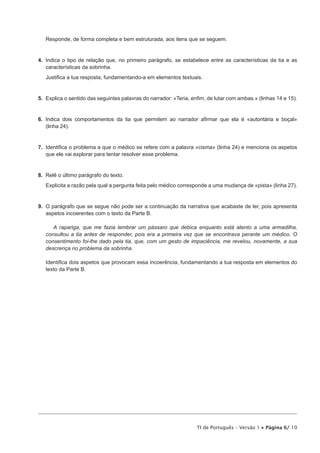 Responde, de forma completa e bem estruturada, aos itens que se seguem.

4.  Indica o tipo de relação que, no primeiro parágrafo, se estabelece entre as características da tia e as
características da sobrinha.
Justifica a tua resposta, fundamentando-a em elementos textuais.

5.  Explica o sentido das seguintes palavras do narrador: «Teria, enfim, de lutar com ambas.» (linhas 14 e 15).

6.  Indica dois comportamentos da tia que permitem ao narrador afirmar que ela é «autoritária e boçal»
(linha 24).

7.  Identifica o problema a que o médico se refere com a palavra «cisma» (linha 24) e menciona os aspetos
que ele vai explorar para tentar resolver esse problema.

8.  Relê o último parágrafo do texto.
Explicita a razão pela qual a pergunta feita pelo médico corresponde a uma mudança de «pista» (linha 27).

9.  O parágrafo que se segue não pode ser a continuação da narrativa que acabaste de ler, pois apresenta
aspetos incoerentes com o texto da Parte B.
A rapariga, que me fazia lembrar um pássaro que debica enquanto está atento a uma armadilha,
consultou a tia antes de responder, pois era a primeira vez que se encontrava perante um médico. O
consentimento foi-lhe dado pela tia, que, com um gesto de impaciência, me revelou, novamente, a sua
descrença no problema da sobrinha.
Identifica dois aspetos que provocam essa incoerência, fundamentando a tua resposta em elementos do
texto da Parte B.

TI de Português – Versão 1 • Página 6/ 10

 