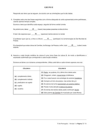 GRUPO II
Responde aos itens que se seguem, de acordo com as orientações que te são dadas.

1.  Completa cada uma das frases seguintes com a forma adequada do verbo apresentado entre parênteses,
usando apenas tempos simples.
Escreve a letra que identifica cada espaço, seguida da forma verbal correta.
a)
No próximo ano, talvez __________ (haver) mais poetas presentes na feira do livro.
b)
O ator não esperava que __________ (aparecer) tantos alunos no recital.
c)
O professor quer que eu, a Ana e o Bruno __________ (participar) na comemoração do Dia Mundial da
Poesia.
d)
Era desejável que estas obras de Camões, de Bocage, de Pessoa, enfim, tudo __________ (caber) nesta
estante.

2.  Associa a cada função sintática da coluna A uma única frase da coluna B, de modo a identificares a
expressão sublinhada que corresponde a cada função sintática.
Escreve as letras e os números correspondentes. Utiliza cada letra e cada número apenas uma vez.

COLUNA A

COLUNA B

(1)	 edro, se puderes, lê o último livro deste autor.
P
(a)	complemento direto
(b)	complemento indireto
(c)	
predicativo do sujeito
(d)	sujeito
(e)	vocativo

(2)	 hegaram, ontem, novos livros à biblioteca.
C
(3)	 ui a casa buscar uma antologia de autores brasileiros.
F
(4)	 omprei um livro de poesia, mas ainda não o li.
C
(5)	 s alunos da turma escreveram um poema coletivo.
O
(6)	 Prestei muita atenção à leitura do poema.
(7)	 s temas dos textos deste poeta continuam atuais.
O
(8)	Este poema de Camões foi musicado por José Afonso.

TI de Português – Versão 1 • Página 7/ 10

 