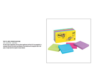 POST-IT® NOTES (SPENCER SILVER 1980) 
TECH / ARCHETYPAL · FUNCTIONAL 
The wide range of applications and the cultural significance the Post-It® has propagated is a testament not only to the clarity and brilliance of the invention and its design but also to the power of simple tools that respond to human behavior  