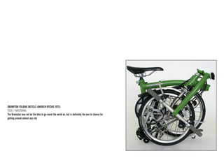 BROMPTON FOLDING BICYCLE (ANDREW RITCHIE 1975) 
TECH / FUNCTIONAL 
The Brompton may not be the bike to go round the world on, but is definitely the one to choose for getting around almost any city  
