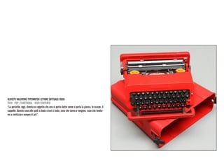 OLIVETTI VALENTINE TYPEWRITER (ETTORE SOTTSASS 1969) 
TECH · POP / FUNCTIONAL · USER CENTERED 
“La portatile, oggi, diventa un oggetto che uno si porta dietro come si porta la giacca, le scarpe, il cappello. Queste cose alle quali si bada e non si bada, cose che vanno e vengono, cose che tendiamo a smitizzare sempre di più”  