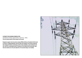 ELECTRICITY PYLON (REGINALD BLOMFIELD 1928) 
CONFORMATIVO RAZIONALE ARCHITETTONICO / ARCHETYPAL · FORMAL 
The most enduring symbol of British design from the period 
Designed by engineers from the american company Milliken Brothers and tweaked for British taste by architect sir Reginald Blomfield, electricity pylons were designed to waft entirely through the land, bringing the benefits of alternating current to homes everywhere. Loved and blamed at the time, they left an unmistakable imprint of modernity on the timeless British countryside. Today they have achieved one of the prime objectives of all successful design: near invisibility.  