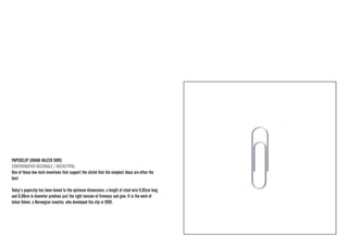 PAPERCLIP (JOHAN VALEER 1899) 
CONFORMATIVO RAZIONALE / ARCHETYPAL 
One of those low-tech inventions that support the cliché that the simplest ideas are often the best 
Today’s paperclip has been honed to the optimum dimensions: a lenght of steel wire 9.85cm long and 0.08cm in diameter prodives just the right tension of firmness and give. It is the work of Johan Valeer, a Norwegian inventor, who developed the clip in 1899.  