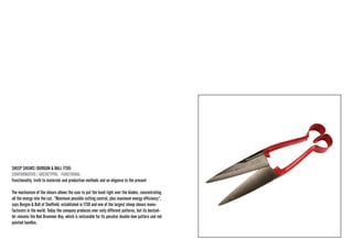 SHEEP SHEARS (BURGON & BALL 1730) 
CONFORMATIVO / ARCHETYPAL · FUNCTIONAL 
Functionality, truth to materials and production methods and an eligence to the present 
The mechanism of the shears allows the user to put the hand right over the blades, concentrating all the energy into the cut. “Maximum possible cutting control, plus maximum energy efficiency”, says Burgon & Ball of Sheffield, established in 1730 and one of the largest sheep shears manufacturers in the world. Today the company produces over sixty different patterns, but its bestseller remains the Red Drummer Boy, which is noticeable for its peculiar double-bow pattern and red painted handles.  