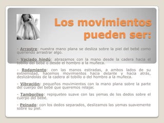 Los movimientos pueden ser:- Arrastre: nuestra mano plana se desliza sobre la piel del bebé como queriendo arrastrar algo. - Vaciado hindú: abrazamos con la mano desde la cadera hacia el tobillo del bebé o desde el hombro a la muñeca. - Rodamiento: con las manos estiradas, a ambos lados de su extremidad, hacemos movimientos hacia delante y hacia atrás, deslizándolas de la cadera al tobillo o del hombro a la muñeca. - Vibración: pequeños movimientos con la mano plana sobre la parte del cuerpo del bebé que queremos relajar. - Tamborileo: repiqueteo suave con las yemas de los dedos sobre el cuerpo del bebé. - Peinado: con los dedos separados, deslizamos las yemas suavemente sobre su piel.