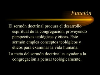 Función
El sermón doctrinal procura el desarrollo
espiritual de la congregación, proveyendo
perspectivas teológicas y éticas. Este
sermón emplea conceptos teológicos y
éticos para examinar la vida humana.
La meta del sermón doctrinal es ayudar a la
congregación a pensar teológicamente.
 