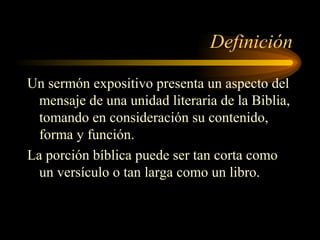 Definición
Un sermón expositivo presenta un aspecto del
mensaje de una unidad literaria de la Biblia,
tomando en consideración su contenido,
forma y función.
La porción bíblica puede ser tan corta como
un versículo o tan larga como un libro.
 