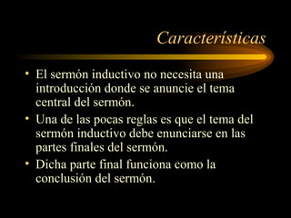 Características
• El sermón inductivo no necesita una
introducción donde se anuncie el tema
central del sermón.
• Una de las pocas reglas es que el tema del
sermón inductivo debe enunciarse en las
partes finales del sermón.
• Dicha parte final funciona como la
conclusión del sermón.
 