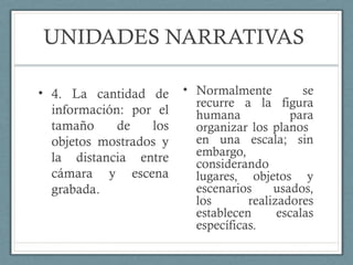 UNIDADES NARRATIVAS
• Normalmente se
recurre a la figura
humana para
organizar los planos
en una escala; sin
embargo,
considerando
lugares, objetos y
escenarios usados,
los realizadores
establecen escalas
específicas.
• 4. La cantidad de
información: por el
tamaño de los
objetos mostrados y
la distancia entre
cámara y escena
grabada.
 