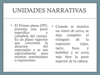 UNIDADES NARRATIVAS
• El Primer plano (PP):
presenta una parte
específica y
completa del cuerpo.
Es un plano vigoroso
que concentra la
atención del
espectador y se usa
especialmente para
mostrar sentimientos
o expresiones.
• Cuando se muestra
un rostro de cerca, se
deja completo el
triángulo de la
expresión (ojos,
nariz, boca y
barbilla) y se corta
más bien la parte
superior de la cabeza.
 