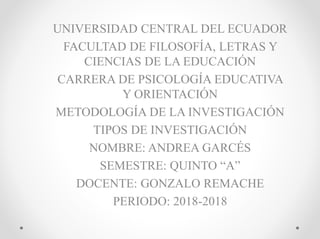 UNIVERSIDAD CENTRAL DEL ECUADOR
FACULTAD DE FILOSOFÍA, LETRAS Y
CIENCIAS DE LA EDUCACIÓN
CARRERA DE PSICOLOGÍA EDUCATIVA
Y ORIENTACIÓN
METODOLOGÍA DE LA INVESTIGACIÓN
TIPOS DE INVESTIGACIÓN
NOMBRE: ANDREA GARCÉS
SEMESTRE: QUINTO “A”
DOCENTE: GONZALO REMACHE
PERIODO: 2018-2018
 