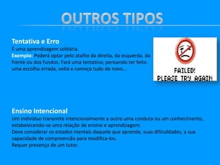Tentativa e Erro
É uma aprendizagem solitária.
Exemplo: Poderá optar pelo atalho da direita, da esquerda, da
frente ou dos fundos. Fará uma tentativa; pensando ter feito
uma escolha errada, volta e começa tudo de novo...

Ensino Intencional
Um individuo transmite intencionalmente a outro uma conduta ou um conhecimento,
estabelecendo-se uma relação de ensino e aprendizagem.
Deve considerar os estados mentais daquele que aprende, suas dificuldades, a sua
capacidade de compreensão para modifica-los.
Requer presença de um tutor.

 