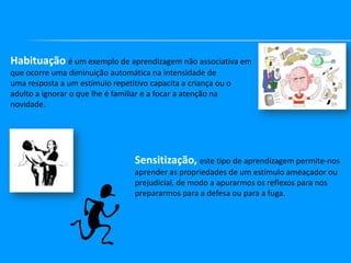Habituação é um exemplo de aprendizagem não associativa em
que ocorre uma diminuição automática na intensidade de
uma resposta a um estímulo repetitivo capacita a criança ou o
adulto a ignorar o que lhe é familiar e a focar a atenção na
novidade.

Sensitização, este tipo de aprendizagem permite-nos
aprender as propriedades de um estímulo ameaçador ou
prejudicial, de modo a apurarmos os reflexos para nos
prepararmos para a defesa ou para a fuga.

 