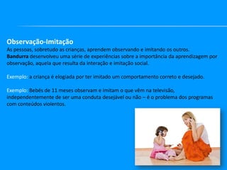 Observação-Imitação
As pessoas, sobretudo as crianças, aprendem observando e imitando os outros.
Bandurra desenvolveu uma série de experiências sobre a importância da aprendizagem por
observação, aquela que resulta da interação e imitação social.
Exemplo: a criança é elogiada por ter imitado um comportamento correto e desejado.
Exemplo: Bebés de 11 meses observam e imitam o que vêm na televisão,
independentemente de ser uma conduta desejável ou não – é o problema dos programas
com conteúdos violentos.

 