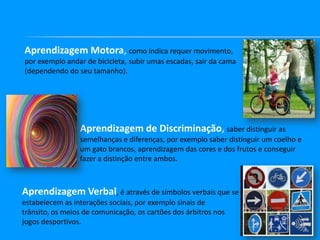 Aprendizagem Motora, como indica requer movimento,
por exemplo andar de bicicleta, subir umas escadas, sair da cama
(dependendo do seu tamanho).

Aprendizagem de Discriminação, saber distinguir as
semelhanças e diferenças, por exemplo saber distinguir um coelho e
um gato brancos, aprendizagem das cores e dos frutos e conseguir
fazer a distinção entre ambos.

Aprendizagem Verbal, é através de símbolos verbais que se
estabelecem as interações sociais, por exemplo sinais de
trânsito, os meios de comunicação, os cartões dos árbitros nos
jogos desportivos.

 