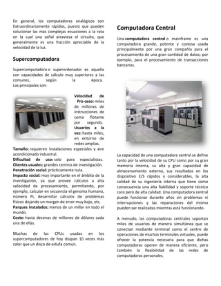 En general, los computadores analógicos son
Extraordinariamente rápidos, puesto que pueden
solucionar las más complejas ecuaciones a la rata
en la cual una señal atraviesa el circuito, que
generalmente es una fracción apreciable de la
velocidad de la luz.
Supercomputadora
Supercomputadora o superordenador es aquella
con capacidades de cálculo muy superiores a las
comunes, según la época.
Las principales son:
Velocidad de
Pro-ceso: miles
de millones de
instrucciones de
coma flotante
por segundo.
Usuarios a la
vez: hasta miles,
en entorno de
redes amplias.
Tamaño: requieren instalaciones especiales y aire
acondicionado industrial.
Dificultad de uso: solo para especialistas.
Clientes usuales: grandes centros de investigación.
Penetración social: prácticamente nula.
Impacto social: muy importante en el ámbito de la
investigación, ya que provee cálculos a alta
velocidad de procesamiento, permitiendo, por
ejemplo, calcular en secuencia el genoma humano,
número Pi, desarrollar cálculos de problemas
físicos dejando un margen de error muy bajo, etc.
Parques instalados: menos de un millar en todo el
mundo.
Coste: hasta decenas de millones de dólares cada
una de ellas.
Muchas de las CPUs usadas en los
supercomputadores de hoy disipan 10 veces más
calor que un disco de estufa común.
Computadora Central
Una computadora central o mainframe es una
computadora grande, potente y costosa usada
principalmente por una gran compañía para el
procesamiento de una gran cantidad de datos; por
ejemplo, para el procesamiento de transacciones
bancarias.
La capacidad de una computadora central se define
tanto por la velocidad de su CPU como por su gran
memoria interna, su alta y gran capacidad de
almacenamiento externo, sus resultados en los
dispositivo E/S rápidos y considerables, la alta
calidad de su ingeniería interna que tiene como
consecuencia una alta fiabilidad y soporte técnico
caro pero de alta calidad. Una computadora central
puede funcionar durante años sin problemas ni
interrupciones y las reparaciones del mismo
pueden ser realizadas mientras está funcionando.
A menudo, las computadoras centrales soportan
miles de usuarios de manera simultánea que se
conectan mediante terminal como el centro de
operaciones de muchos terminales virtuales, puede
ofrecer la potencia necesaria para que dichas
computadoras operen de manera eficiente, pero
también la flexibilidad de las redes de
computadoras personales.
 