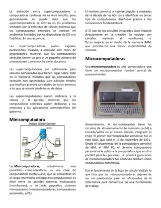 La distinción entre supercomputadores y
computadoras centrales no es muy sencilla, pero
generalmente se puede decir que las
supercomputadoras se centran en los problemas
limitados por la velocidad de cálculo mientras que
las computadoras centrales se centran en
problemas limitados por los dispositivos de E/S y la
fiabilidad. En consecuencia:
Las supercomputadoras suelen explotar
paralelismos masivos, a menudo con miles de
procesadores, mientras que las computadoras
centrales tienen un solo o un pequeño número de
procesadores (como mucho varias docenas).
Las supercomputadoras son optimizadas para
cálculos complicados que tienen lugar sobre todo
en la memoria, mientras que las computadoras
centrales son optimizadas para cálculos simples
que implican grandes cantidades de datos externos
a los que se accede desde bases de datos.
Las supercomputadoras suelen dedicarse a la
ciencia y al ejército, mientras que las
computadoras centrales suelen dedicarse a las
empresas y las aplicaciones administrativas del
gobierno.
Minicomputadora
Las Minicomputadoras, actualmente más
conocidos como servidores, es una clase de
computadoras multiusuario, que se encuentran en
el rango intermedio del espectro computacional; es
decir entre los grandes sistemas multiusuario
(mainframes), y los más pequeños sistemas
monousuarios (microcomputadoras, computadoras
personales, o PC).
El nombre comenzó a hacerse popular a mediados
de la década de los 60s, para identificar un tercer
tipo de computadoras, diseñadas gracias a dos
innovaciones fundamentales:
1- El uso de los circuitos integrados (que impactó
directamente en la creación de equipos con
tamaños menores al mainframe), y
2- Las mejoras en el diseño de la memoria RAM,
que permitieron una mayor disponibilidad de
recursos.
Microcomputadoras
Una microcomputadora es una computadora que
tiene un microprocesador (unidad central de
procesamiento).
Generalmente, el microprocesador tiene los
circuitos de almacenamiento (o memoria caché) y
entrada/salida en el mismo circuito integrado (o
chip). El primer microprocesador comercial fue el
Intel 4004, que salió el 15 de noviembre de 1971.
Desde el lanzamiento de la computadora personal
de IBM, el IBM PC, el término computadora
personal se le aplica a la computadora que es ultra
portátil para las personas. La primera generación
de microcomputadora fue conocida también como
computadoras domésticas.
Fue el lanzamiento de la hoja de cálculo VisiCalc lo
que hizo que los microcomputadoras dejasen de
ser un pasatiempo para los aficionados de la
informática para convertirse en una herramienta
de trabajo.
 