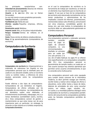 Sus principales características son:
Velocidad de procesamiento: Decenas de millones
de instrucciones por segundo.
Usuario a la vez: Uno (Por eso se llaman
Personales).
Su uso más común es para propósitos personales.
Tamaño: Pequeña, o portátiles.
Facilidad de uso: fáciles de usar.
Clientes usuales: Pequeñas empresas, oficinas,
escuelas,
Penetración social: Mediana.
Impacto social: Alto, en los países industrializados.
Parque instalado: Cientos de millones en el
mundo.
Costo: Pocos cientos de dólares estadounidenses.
Peso: 10 kg aproximadamente (computadoras de
escritorio).
Computadora de Escritorio
Computadora de escritorio (en Hispanoamérica) u
ordenador de sobremesa (en España) es una
computadora personal que es diseñada para ser
usada en una ubicación estable, como un escritorio
-como su nombre indica-, a diferencia de otros
equipos personales como las computadoras
portátiles.
Puede referirse a dos tipos de computadoras:
Computadoras de uso doméstico en hogares.
Computadoras de oficina utilizadas por los
empleados de una empresa. Las computadoras de
uso doméstico suelen estar dedicadas al
entretenimiento (multimedia, videojuegos, etc.) y a
tareas domésticas (contabilidad casera, escritos,
etc.). Estas computadoras carecen de gestión y
mantenimiento ya que estas tareas son de poca
importancia para un particular; sin embargo, la
situación es bien distinta en el ámbito empresarial,
en el cual la computadora de escritorio es la
herramienta de trabajo por excelencia; se trata de
un elemento muy importante para la marcha de un
negocio. El uso que se hace de las computadoras
de escritorio está relacionado normalmente con las
tareas productivas y administrativas de los
empleados: creación de informes, presentaciones,
memorandos (véase suite ofimática), comunicación
con otras empresas, contabilidad, gestión de
tareas, etc.; por este motivo, la computadora de
escritorio debe ser adecuadamente gestionada en
el ámbito empresarial.
Computadora Personal
Una computadora personal u ordenador personal,
también conocido
como PC (sigla en
inglés de personal
computer), es una
microcomputadora
diseñada en principio
para ser usada por
una sola persona a la
vez. (En el habla habitual, las siglas PC se refieren
más específicamente a la computadora compatible
IBM PC.) Una computadora personal es
generalmente de tamaño medio y es usado por un
solo usuario (aunque hay sistemas operativos que
permiten varios usuarios simultáneamente, lo que
es conocido como multiusuario).
Una computadora personal suele estar equipada
para cumplir tareas comunes de la informática
moderna, es decir permite navegar por Internet,
escribir textos y realizar otros trabajos de oficina o
educativos, como editar textos y bases de datos.
Además de actividades de ocio, como escuchar
música, ver videos, jugar, estudiar, etc.
En cuanto a su movilidad podemos distinguir entre
computadora de escritorio y computadora portátil.
Dentro del conjunto de las computadoras portátiles
están las llamadas computadoras portátiles de
escritorio.
Computadora Doméstica
 