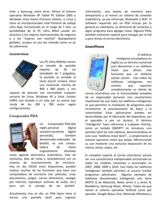 Intel, y Samsung, entre otros. Ofrece el sistema
operativo Windows XP Tablet PC Edition 2005 o
Windows Vista Home Premium Edition, o Linux y
tiene un microprocesador Intel Pentium de voltaje
ultra bajo, funcionando en el rango de 1 GHz. La
portabilidad de la PC Ultra Móvil puede ser
atractivo a los viajeros internacionales de negocios
y a los "viajeros con mochila" (backpackers)
globales, aunque no sea tan cómodo como un pc
de sobremesa.
Características
Los PC Ultra Móbiles tienen
un tamaño de pantalla
máximo de 20 cm
(alrededor de 7 pulgadas),
la pantalla es sensible al
tacto (touch screen), tiene
una resolución mínima de
800 x 480 pixels, y son
capaces de ejecutar con normalidad cualquier
variante de Linux, Windows XP y Vista. Existen
UMPC con teclado o sin este por un precio que
ronda de los 200 a 700 euros según
configuraciones.
Computador PDA
Un Computador PDA (del
inglés personal digital
assistant (asistente digital
personal)), también
denominado ordenador de
bolsillo, es una compu-
tadora de mano
originalmente diseñado
como agenda electrónica (calendario, lista de
contactos, bloc de notas y recordatorios) con un
sistema de reconocimiento de escritura.
Hoy en día (2010) estos dispositivos, pueden
realizar muchas de las funciones que hace una
computadora de escritorio (ver películas, crear
documentos, juegos, correo electrónico, navegar
por Internet, reproducir archivos de audio, etc.)
pero con la ventaja de ser portátil.
Actualmente, hoy en día, un PDA típico tiene al
menos una pantalla táctil para ingresar
información, una tarjeta de memoria para
almacenarla y al menos un sistema de conexión
inalámbrica, ya sea infrarrojo, Bluetooth o WiFi. El
software requerido por un PDA incluye por lo
general un calendario, un directorio de contactos y
algún programa para agregar notas. Algunos PDAs
también contienen soporte para navegar por la red
y para revisar el correo electrónico.
SmartPhone
El teléfono
inteligente (smartphone en
inglés) es un término comercial
para denominar a un teléfono
móvil que ofrece más
funciones que un teléfono
celular común. Casi todos los
teléfonos inteligentes son
móviles que soportan
completamente un cliente de
correo electrónico con la funcionalidad completa
de un organizador personal. Una característica
importante de casi todos los teléfonos inteligentes
es que permiten la instalación de programas para
incrementar el procesamiento de datos y la
conectividad. Estas aplicaciones pueden ser
desarrolladas por el fabricante del dispositivo, por
el operador o por un tercero. El término
"Inteligente" hace referencia a cualquier interfaz,
como un teclado QWERTY en miniatura, una
pantalla táctil (lo más habitual, denominándose en
este caso "teléfono móvil táctil" , o simplemente el
sistema operativo móvil que posee, diferenciando
su uso mediante una exclusiva disposición de los
menús, teclas, atajos, etc.
El completo soporte al correo electrónico parece
ser una característica indispensable encontrada en
todos los modelos existentes y anunciados en
2007, 2008, 2009 y 2010. Casi todos los teléfonos
inteligentes también permiten al usuario instalar
programas adicionales. Algunos ejemplos de
teléfonos denominados inteligentes son: Serie
MOTO Q de Motorola, Nokia series E y series N,
BlackBerry, Samsung Wave, iPhone, Todos los que
tienen el sistema operativo Android como por
ejemplo: Google Nexus One, Motorola Milestone y
 
