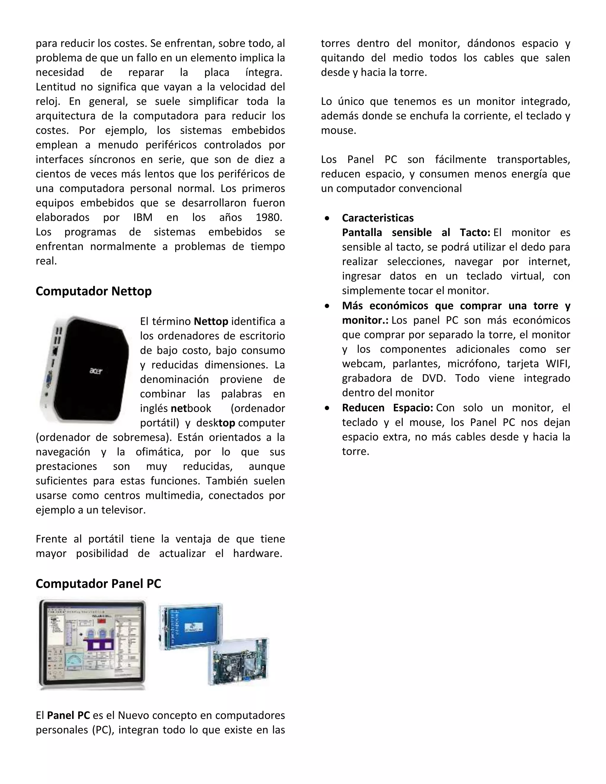 para reducir los costes. Se enfrentan, sobre todo, al
problema de que un fallo en un elemento implica la
necesidad de reparar la placa íntegra.
Lentitud no significa que vayan a la velocidad del
reloj. En general, se suele simplificar toda la
arquitectura de la computadora para reducir los
costes. Por ejemplo, los sistemas embebidos
emplean a menudo periféricos controlados por
interfaces síncronos en serie, que son de diez a
cientos de veces más lentos que los periféricos de
una computadora personal normal. Los primeros
equipos embebidos que se desarrollaron fueron
elaborados por IBM en los años 1980.
Los programas de sistemas embebidos se
enfrentan normalmente a problemas de tiempo
real.
Computador Nettop
El término Nettop identifica a
los ordenadores de escritorio
de bajo costo, bajo consumo
y reducidas dimensiones. La
denominación proviene de
combinar las palabras en
inglés netbook (ordenador
portátil) y desktop computer
(ordenador de sobremesa). Están orientados a la
navegación y la ofimática, por lo que sus
prestaciones son muy reducidas, aunque
suficientes para estas funciones. También suelen
usarse como centros multimedia, conectados por
ejemplo a un televisor.
Frente al portátil tiene la ventaja de que tiene
mayor posibilidad de actualizar el hardware.
Computador Panel PC
El Panel PC es el Nuevo concepto en computadores
personales (PC), integran todo lo que existe en las
torres dentro del monitor, dándonos espacio y
quitando del medio todos los cables que salen
desde y hacia la torre.
Lo único que tenemos es un monitor integrado,
además donde se enchufa la corriente, el teclado y
mouse.
Los Panel PC son fácilmente transportables,
reducen espacio, y consumen menos energía que
un computador convencional
 Caracteristicas
Pantalla sensible al Tacto: El monitor es
sensible al tacto, se podrá utilizar el dedo para
realizar selecciones, navegar por internet,
ingresar datos en un teclado virtual, con
simplemente tocar el monitor.
 Más económicos que comprar una torre y
monitor.: Los panel PC son más económicos
que comprar por separado la torre, el monitor
y los componentes adicionales como ser
webcam, parlantes, micrófono, tarjeta WIFI,
grabadora de DVD. Todo viene integrado
dentro del monitor
 Reducen Espacio: Con solo un monitor, el
teclado y el mouse, los Panel PC nos dejan
espacio extra, no más cables desde y hacia la
torre.
 