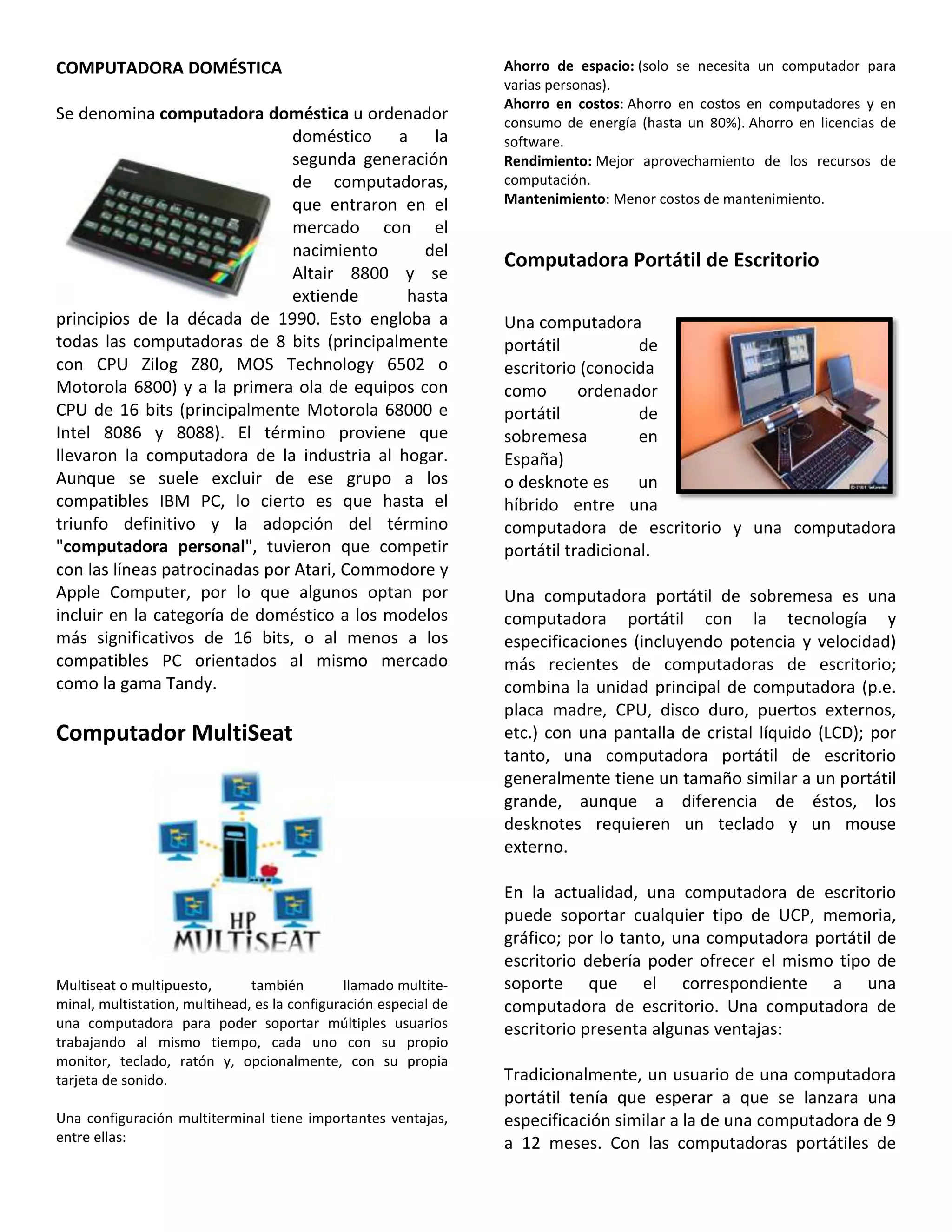 COMPUTADORA DOMÉSTICA
Se denomina computadora doméstica u ordenador
doméstico a la
segunda generación
de computadoras,
que entraron en el
mercado con el
nacimiento del
Altair 8800 y se
extiende hasta
principios de la década de 1990. Esto engloba a
todas las computadoras de 8 bits (principalmente
con CPU Zilog Z80, MOS Technology 6502 o
Motorola 6800) y a la primera ola de equipos con
CPU de 16 bits (principalmente Motorola 68000 e
Intel 8086 y 8088). El término proviene que
llevaron la computadora de la industria al hogar.
Aunque se suele excluir de ese grupo a los
compatibles IBM PC, lo cierto es que hasta el
triunfo definitivo y la adopción del término
"computadora personal", tuvieron que competir
con las líneas patrocinadas por Atari, Commodore y
Apple Computer, por lo que algunos optan por
incluir en la categoría de doméstico a los modelos
más significativos de 16 bits, o al menos a los
compatibles PC orientados al mismo mercado
como la gama Tandy.
Computador MultiSeat
Multiseat o multipuesto, también llamado multite-
minal, multistation, multihead, es la configuración especial de
una computadora para poder soportar múltiples usuarios
trabajando al mismo tiempo, cada uno con su propio
monitor, teclado, ratón y, opcionalmente, con su propia
tarjeta de sonido.
Una configuración multiterminal tiene importantes ventajas,
entre ellas:
Ahorro de espacio: (solo se necesita un computador para
varias personas).
Ahorro en costos: Ahorro en costos en computadores y en
consumo de energía (hasta un 80%). Ahorro en licencias de
software.
Rendimiento: Mejor aprovechamiento de los recursos de
computación.
Mantenimiento: Menor costos de mantenimiento.
Computadora Portátil de Escritorio
Una computadora
portátil de
escritorio (conocida
como ordenador
portátil de
sobremesa en
España)
o desknote es un
híbrido entre una
computadora de escritorio y una computadora
portátil tradicional.
Una computadora portátil de sobremesa es una
computadora portátil con la tecnología y
especificaciones (incluyendo potencia y velocidad)
más recientes de computadoras de escritorio;
combina la unidad principal de computadora (p.e.
placa madre, CPU, disco duro, puertos externos,
etc.) con una pantalla de cristal líquido (LCD); por
tanto, una computadora portátil de escritorio
generalmente tiene un tamaño similar a un portátil
grande, aunque a diferencia de éstos, los
desknotes requieren un teclado y un mouse
externo.
En la actualidad, una computadora de escritorio
puede soportar cualquier tipo de UCP, memoria,
gráfico; por lo tanto, una computadora portátil de
escritorio debería poder ofrecer el mismo tipo de
soporte que el correspondiente a una
computadora de escritorio. Una computadora de
escritorio presenta algunas ventajas:
Tradicionalmente, un usuario de una computadora
portátil tenía que esperar a que se lanzara una
especificación similar a la de una computadora de 9
a 12 meses. Con las computadoras portátiles de
 
