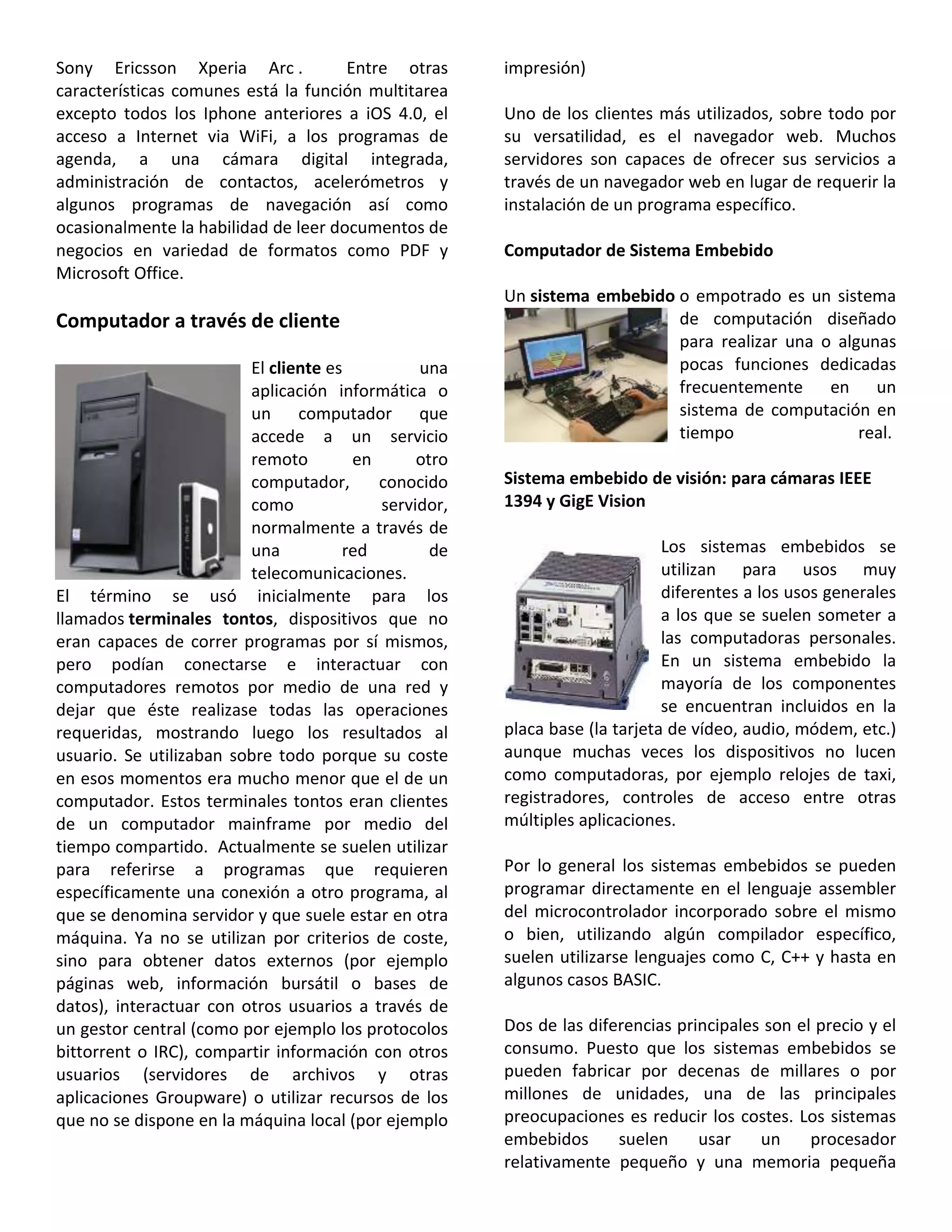 Sony Ericsson Xperia Arc . Entre otras
características comunes está la función multitarea
excepto todos los Iphone anteriores a iOS 4.0, el
acceso a Internet via WiFi, a los programas de
agenda, a una cámara digital integrada,
administración de contactos, acelerómetros y
algunos programas de navegación así como
ocasionalmente la habilidad de leer documentos de
negocios en variedad de formatos como PDF y
Microsoft Office.
Computador a través de cliente
El cliente es una
aplicación informática o
un computador que
accede a un servicio
remoto en otro
computador, conocido
como servidor,
normalmente a través de
una red de
telecomunicaciones.
El término se usó inicialmente para los
llamados terminales tontos, dispositivos que no
eran capaces de correr programas por sí mismos,
pero podían conectarse e interactuar con
computadores remotos por medio de una red y
dejar que éste realizase todas las operaciones
requeridas, mostrando luego los resultados al
usuario. Se utilizaban sobre todo porque su coste
en esos momentos era mucho menor que el de un
computador. Estos terminales tontos eran clientes
de un computador mainframe por medio del
tiempo compartido. Actualmente se suelen utilizar
para referirse a programas que requieren
específicamente una conexión a otro programa, al
que se denomina servidor y que suele estar en otra
máquina. Ya no se utilizan por criterios de coste,
sino para obtener datos externos (por ejemplo
páginas web, información bursátil o bases de
datos), interactuar con otros usuarios a través de
un gestor central (como por ejemplo los protocolos
bittorrent o IRC), compartir información con otros
usuarios (servidores de archivos y otras
aplicaciones Groupware) o utilizar recursos de los
que no se dispone en la máquina local (por ejemplo
impresión)
Uno de los clientes más utilizados, sobre todo por
su versatilidad, es el navegador web. Muchos
servidores son capaces de ofrecer sus servicios a
través de un navegador web en lugar de requerir la
instalación de un programa específico.
Computador de Sistema Embebido
Un sistema embebido o empotrado es un sistema
de computación diseñado
para realizar una o algunas
pocas funciones dedicadas
frecuentemente en un
sistema de computación en
tiempo real.
Sistema embebido de visión: para cámaras IEEE
1394 y GigE Vision
Los sistemas embebidos se
utilizan para usos muy
diferentes a los usos generales
a los que se suelen someter a
las computadoras personales.
En un sistema embebido la
mayoría de los componentes
se encuentran incluidos en la
placa base (la tarjeta de vídeo, audio, módem, etc.)
aunque muchas veces los dispositivos no lucen
como computadoras, por ejemplo relojes de taxi,
registradores, controles de acceso entre otras
múltiples aplicaciones.
Por lo general los sistemas embebidos se pueden
programar directamente en el lenguaje assembler
del microcontrolador incorporado sobre el mismo
o bien, utilizando algún compilador específico,
suelen utilizarse lenguajes como C, C++ y hasta en
algunos casos BASIC.
Dos de las diferencias principales son el precio y el
consumo. Puesto que los sistemas embebidos se
pueden fabricar por decenas de millares o por
millones de unidades, una de las principales
preocupaciones es reducir los costes. Los sistemas
embebidos suelen usar un procesador
relativamente pequeño y una memoria pequeña
 
