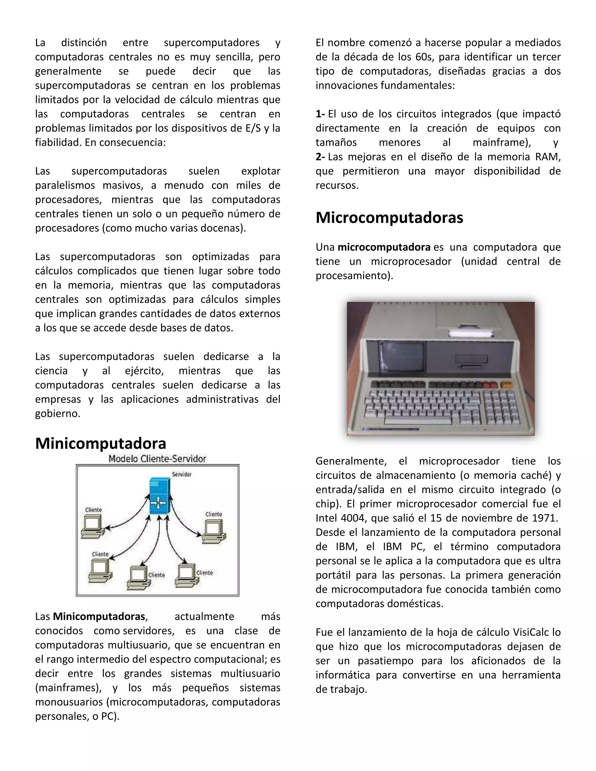 La distinción entre supercomputadores y
computadoras centrales no es muy sencilla, pero
generalmente se puede decir que las
supercomputadoras se centran en los problemas
limitados por la velocidad de cálculo mientras que
las computadoras centrales se centran en
problemas limitados por los dispositivos de E/S y la
fiabilidad. En consecuencia:
Las supercomputadoras suelen explotar
paralelismos masivos, a menudo con miles de
procesadores, mientras que las computadoras
centrales tienen un solo o un pequeño número de
procesadores (como mucho varias docenas).
Las supercomputadoras son optimizadas para
cálculos complicados que tienen lugar sobre todo
en la memoria, mientras que las computadoras
centrales son optimizadas para cálculos simples
que implican grandes cantidades de datos externos
a los que se accede desde bases de datos.
Las supercomputadoras suelen dedicarse a la
ciencia y al ejército, mientras que las
computadoras centrales suelen dedicarse a las
empresas y las aplicaciones administrativas del
gobierno.
Minicomputadora
Las Minicomputadoras, actualmente más
conocidos como servidores, es una clase de
computadoras multiusuario, que se encuentran en
el rango intermedio del espectro computacional; es
decir entre los grandes sistemas multiusuario
(mainframes), y los más pequeños sistemas
monousuarios (microcomputadoras, computadoras
personales, o PC).
El nombre comenzó a hacerse popular a mediados
de la década de los 60s, para identificar un tercer
tipo de computadoras, diseñadas gracias a dos
innovaciones fundamentales:
1- El uso de los circuitos integrados (que impactó
directamente en la creación de equipos con
tamaños menores al mainframe), y
2- Las mejoras en el diseño de la memoria RAM,
que permitieron una mayor disponibilidad de
recursos.
Microcomputadoras
Una microcomputadora es una computadora que
tiene un microprocesador (unidad central de
procesamiento).
Generalmente, el microprocesador tiene los
circuitos de almacenamiento (o memoria caché) y
entrada/salida en el mismo circuito integrado (o
chip). El primer microprocesador comercial fue el
Intel 4004, que salió el 15 de noviembre de 1971.
Desde el lanzamiento de la computadora personal
de IBM, el IBM PC, el término computadora
personal se le aplica a la computadora que es ultra
portátil para las personas. La primera generación
de microcomputadora fue conocida también como
computadoras domésticas.
Fue el lanzamiento de la hoja de cálculo VisiCalc lo
que hizo que los microcomputadoras dejasen de
ser un pasatiempo para los aficionados de la
informática para convertirse en una herramienta
de trabajo.
 