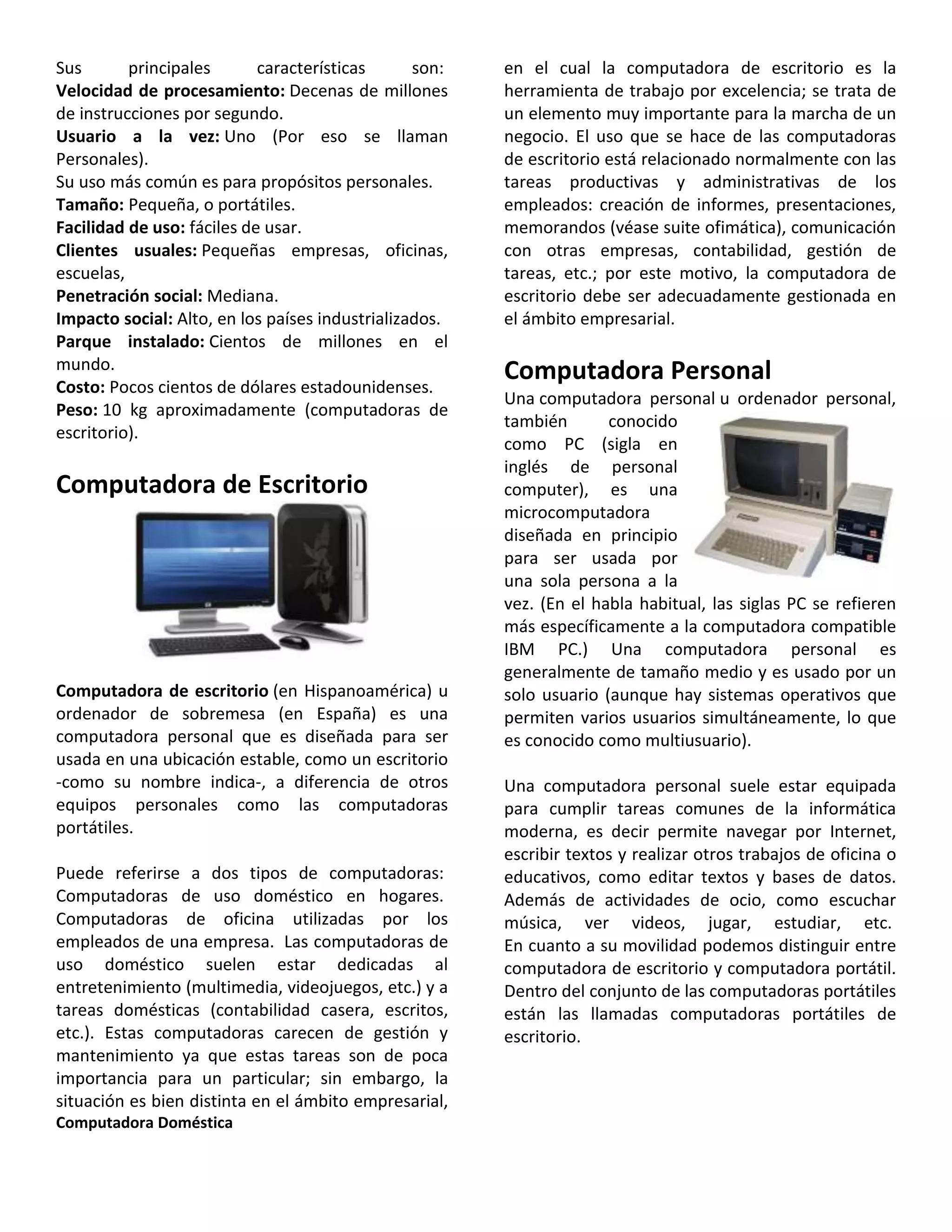 Sus principales características son:
Velocidad de procesamiento: Decenas de millones
de instrucciones por segundo.
Usuario a la vez: Uno (Por eso se llaman
Personales).
Su uso más común es para propósitos personales.
Tamaño: Pequeña, o portátiles.
Facilidad de uso: fáciles de usar.
Clientes usuales: Pequeñas empresas, oficinas,
escuelas,
Penetración social: Mediana.
Impacto social: Alto, en los países industrializados.
Parque instalado: Cientos de millones en el
mundo.
Costo: Pocos cientos de dólares estadounidenses.
Peso: 10 kg aproximadamente (computadoras de
escritorio).
Computadora de Escritorio
Computadora de escritorio (en Hispanoamérica) u
ordenador de sobremesa (en España) es una
computadora personal que es diseñada para ser
usada en una ubicación estable, como un escritorio
-como su nombre indica-, a diferencia de otros
equipos personales como las computadoras
portátiles.
Puede referirse a dos tipos de computadoras:
Computadoras de uso doméstico en hogares.
Computadoras de oficina utilizadas por los
empleados de una empresa. Las computadoras de
uso doméstico suelen estar dedicadas al
entretenimiento (multimedia, videojuegos, etc.) y a
tareas domésticas (contabilidad casera, escritos,
etc.). Estas computadoras carecen de gestión y
mantenimiento ya que estas tareas son de poca
importancia para un particular; sin embargo, la
situación es bien distinta en el ámbito empresarial,
en el cual la computadora de escritorio es la
herramienta de trabajo por excelencia; se trata de
un elemento muy importante para la marcha de un
negocio. El uso que se hace de las computadoras
de escritorio está relacionado normalmente con las
tareas productivas y administrativas de los
empleados: creación de informes, presentaciones,
memorandos (véase suite ofimática), comunicación
con otras empresas, contabilidad, gestión de
tareas, etc.; por este motivo, la computadora de
escritorio debe ser adecuadamente gestionada en
el ámbito empresarial.
Computadora Personal
Una computadora personal u ordenador personal,
también conocido
como PC (sigla en
inglés de personal
computer), es una
microcomputadora
diseñada en principio
para ser usada por
una sola persona a la
vez. (En el habla habitual, las siglas PC se refieren
más específicamente a la computadora compatible
IBM PC.) Una computadora personal es
generalmente de tamaño medio y es usado por un
solo usuario (aunque hay sistemas operativos que
permiten varios usuarios simultáneamente, lo que
es conocido como multiusuario).
Una computadora personal suele estar equipada
para cumplir tareas comunes de la informática
moderna, es decir permite navegar por Internet,
escribir textos y realizar otros trabajos de oficina o
educativos, como editar textos y bases de datos.
Además de actividades de ocio, como escuchar
música, ver videos, jugar, estudiar, etc.
En cuanto a su movilidad podemos distinguir entre
computadora de escritorio y computadora portátil.
Dentro del conjunto de las computadoras portátiles
están las llamadas computadoras portátiles de
escritorio.
Computadora Doméstica
 