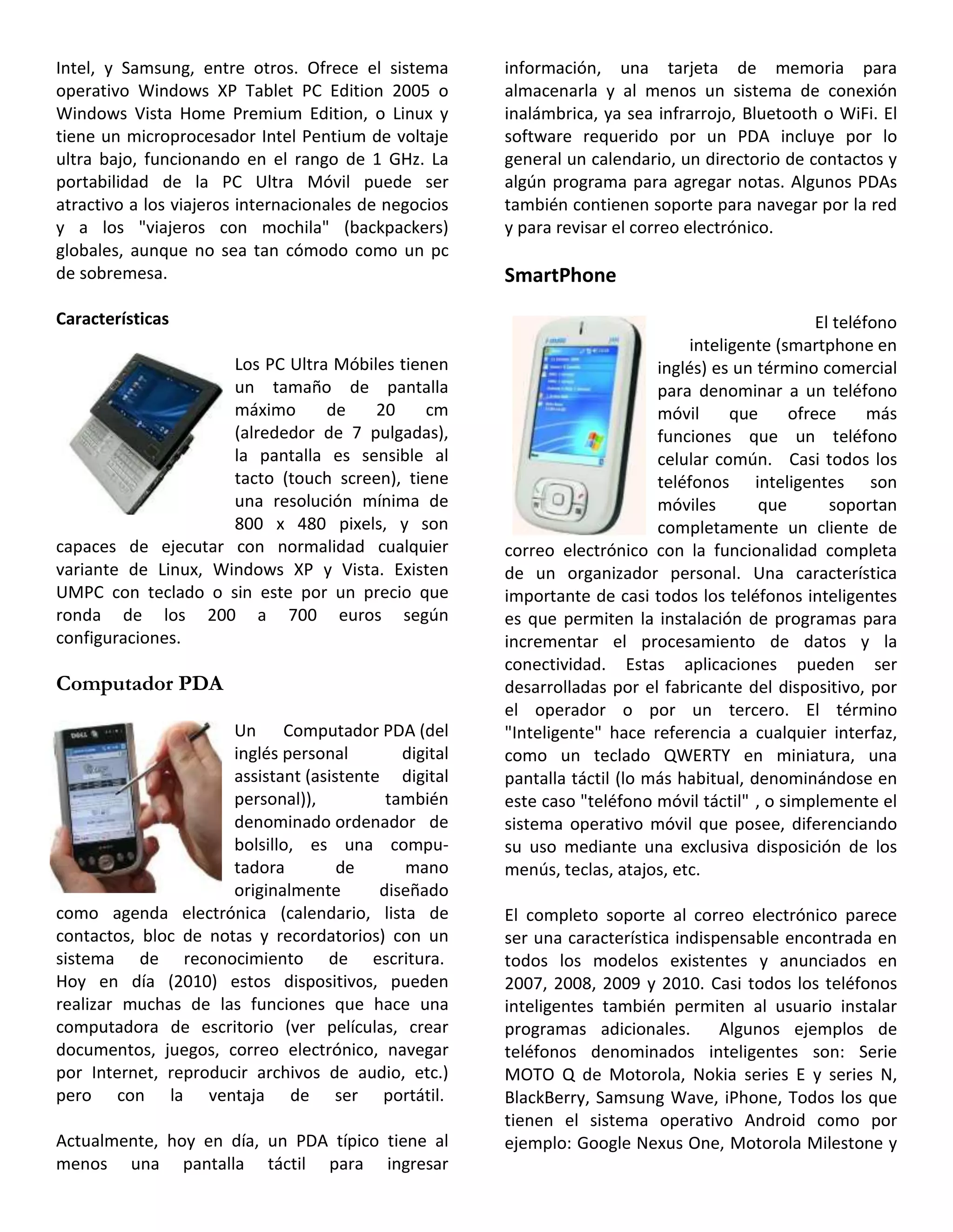 Intel, y Samsung, entre otros. Ofrece el sistema
operativo Windows XP Tablet PC Edition 2005 o
Windows Vista Home Premium Edition, o Linux y
tiene un microprocesador Intel Pentium de voltaje
ultra bajo, funcionando en el rango de 1 GHz. La
portabilidad de la PC Ultra Móvil puede ser
atractivo a los viajeros internacionales de negocios
y a los "viajeros con mochila" (backpackers)
globales, aunque no sea tan cómodo como un pc
de sobremesa.
Características
Los PC Ultra Móbiles tienen
un tamaño de pantalla
máximo de 20 cm
(alrededor de 7 pulgadas),
la pantalla es sensible al
tacto (touch screen), tiene
una resolución mínima de
800 x 480 pixels, y son
capaces de ejecutar con normalidad cualquier
variante de Linux, Windows XP y Vista. Existen
UMPC con teclado o sin este por un precio que
ronda de los 200 a 700 euros según
configuraciones.
Computador PDA
Un Computador PDA (del
inglés personal digital
assistant (asistente digital
personal)), también
denominado ordenador de
bolsillo, es una compu-
tadora de mano
originalmente diseñado
como agenda electrónica (calendario, lista de
contactos, bloc de notas y recordatorios) con un
sistema de reconocimiento de escritura.
Hoy en día (2010) estos dispositivos, pueden
realizar muchas de las funciones que hace una
computadora de escritorio (ver películas, crear
documentos, juegos, correo electrónico, navegar
por Internet, reproducir archivos de audio, etc.)
pero con la ventaja de ser portátil.
Actualmente, hoy en día, un PDA típico tiene al
menos una pantalla táctil para ingresar
información, una tarjeta de memoria para
almacenarla y al menos un sistema de conexión
inalámbrica, ya sea infrarrojo, Bluetooth o WiFi. El
software requerido por un PDA incluye por lo
general un calendario, un directorio de contactos y
algún programa para agregar notas. Algunos PDAs
también contienen soporte para navegar por la red
y para revisar el correo electrónico.
SmartPhone
El teléfono
inteligente (smartphone en
inglés) es un término comercial
para denominar a un teléfono
móvil que ofrece más
funciones que un teléfono
celular común. Casi todos los
teléfonos inteligentes son
móviles que soportan
completamente un cliente de
correo electrónico con la funcionalidad completa
de un organizador personal. Una característica
importante de casi todos los teléfonos inteligentes
es que permiten la instalación de programas para
incrementar el procesamiento de datos y la
conectividad. Estas aplicaciones pueden ser
desarrolladas por el fabricante del dispositivo, por
el operador o por un tercero. El término
"Inteligente" hace referencia a cualquier interfaz,
como un teclado QWERTY en miniatura, una
pantalla táctil (lo más habitual, denominándose en
este caso "teléfono móvil táctil" , o simplemente el
sistema operativo móvil que posee, diferenciando
su uso mediante una exclusiva disposición de los
menús, teclas, atajos, etc.
El completo soporte al correo electrónico parece
ser una característica indispensable encontrada en
todos los modelos existentes y anunciados en
2007, 2008, 2009 y 2010. Casi todos los teléfonos
inteligentes también permiten al usuario instalar
programas adicionales. Algunos ejemplos de
teléfonos denominados inteligentes son: Serie
MOTO Q de Motorola, Nokia series E y series N,
BlackBerry, Samsung Wave, iPhone, Todos los que
tienen el sistema operativo Android como por
ejemplo: Google Nexus One, Motorola Milestone y
 