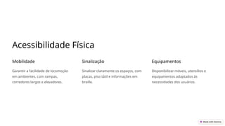 Acessibilidade Física
Mobilidade
Garantir a facilidade de locomoção
em ambientes, com rampas,
corredores largos e elevadores.
Sinalização
Sinalizar claramente os espaços, com
placas, piso tátil e informações em
braille.
Equipamentos
Disponibilizar móveis, utensílios e
equipamentos adaptados às
necessidades dos usuários.
 