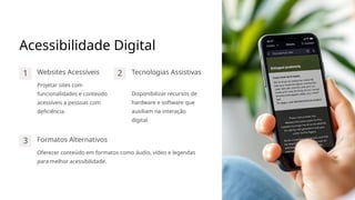 Acessibilidade Digital
1 Websites Acessíveis
Projetar sites com
funcionalidades e conteúdo
acessíveis a pessoas com
deficiência.
2 Tecnologias Assistivas
Disponibilizar recursos de
hardware e software que
auxiliam na interação
digital.
3 Formatos Alternativos
Oferecer conteúdo em formatos como áudio, vídeo e legendas
para melhor acessibilidade.
 