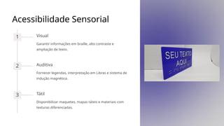 Acessibilidade Sensorial
1 Visual
Garantir informações em braille, alto contraste e
ampliação de texto.
2 Auditiva
Fornecer legendas, interpretação em Libras e sistema de
indução magnética.
3 Tátil
Disponibilizar maquetes, mapas táteis e materiais com
texturas diferenciadas.
 