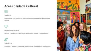 Acessibilidade Cultural
Tradução
Disponibilizar informações em diferentes idiomas para atender à diversidade
cultural.
Representatividade
Garantir a presença e a valorização de diferentes culturas e grupos sociais.
Tolerância
Promover o respeito e a aceitação das diferenças culturais entre os indivíduos.
 