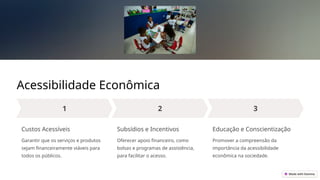 Acessibilidade Econômica
Custos Acessíveis
Garantir que os serviços e produtos
sejam financeiramente viáveis para
todos os públicos.
Subsídios e Incentivos
Oferecer apoio financeiro, como
bolsas e programas de assistência,
para facilitar o acesso.
Educação e Conscientização
Promover a compreensão da
importância da acessibilidade
econômica na sociedade.
 