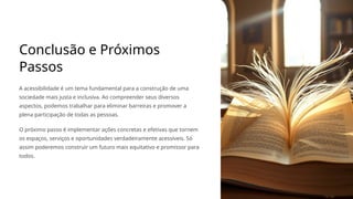 Conclusão e Próximos
Passos
A acessibilidade é um tema fundamental para a construção de uma
sociedade mais justa e inclusiva. Ao compreender seus diversos
aspectos, podemos trabalhar para eliminar barreiras e promover a
plena participação de todas as pessoas.
O próximo passo é implementar ações concretas e efetivas que tornem
os espaços, serviços e oportunidades verdadeiramente acessíveis. Só
assim poderemos construir um futuro mais equitativo e promissor para
todos.
 