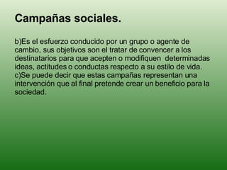 <ul><li>Campañas sociales. </li></ul><ul><li>Es el esfuerzo conducido por un grupo o agente de cambio, sus objetivos son e...