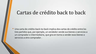 Cartas de crédito back to back
• Una carta de crédito-back-to-back implica dos cartas de crédito entre los
tres partidos que, por ejemplo, un vendedor vende sus bienes o servicios a
un comprador o intermediario, que gira en torno a vender esos bienes o
servicios a otro comprador .
 