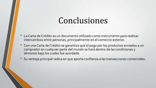 Conclusiones
• La Carta de Crédito es un documento utilizado como instrumento para realizar
intercambios entre personas, principalmente en el comercio exterior.
• Con una Carta de Crédito se garantiza que el pago por los productos enviados a un
comprador en cualquier parte del mundo se hará dentro de las condiciones y
términos bajo los cuales fue acordado.
• Su ventaja principal radica en que aporta confianza a las transacciones comerciales.
 