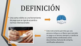 DEFINICIÓN
• Una carta crédito es una herramienta
de pago que se rige de acuerdo a
normas internacionales
• Este instrumento permite que una
persona indique a un Banco que concrete
un pago a un tercero siempre y cuando se
cumpla ciertas condiciones como
documentos, facturas de compras,
certificados aduaneros.
 