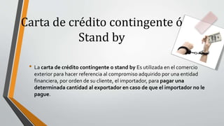Carta de crédito contingente ó
Stand by
• La carta de crédito contingente o stand by Es utilizada en el comercio
exterior para hacer referencia al compromiso adquirido por una entidad
financiera, por orden de su cliente, el importador, para pagar una
determinada cantidad al exportador en caso de que el importador no le
pague.
 