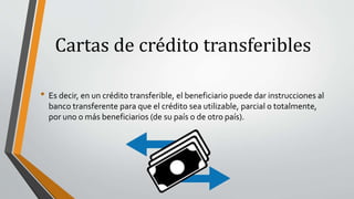 Cartas de crédito transferibles
• Es decir, en un crédito transferible, el beneficiario puede dar instrucciones al
banco transferente para que el crédito sea utilizable, parcial o totalmente,
por uno o más beneficiarios (de su país o de otro país).
 