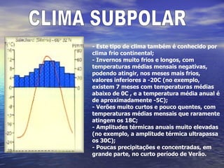 CLIMA SUBPOLAR - Este tipo de clima também é conhecido por clima frio continental;  - Invernos muito frios e longos, com temperaturas médias mensais negativas, podendo atingir, nos meses mais frios, valores inferiores a -20C (no exemplo, existem 7 meses com temperaturas médias abaixo de 0C , e a temperatura média anual é de aproximadamente -5C); - Verões muito curtos e pouco quentes, com temperaturas médias mensais que raramente atingem os 18C; - Amplitudes térmicas anuais muito elevadas (no exemplo, a amplitude térmica ultrapassa os 30C); - Poucas precipitações e concentradas, em grande parte, no curto período de Verão. 