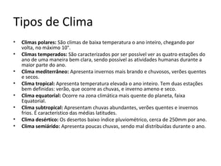 Tipos de Clima
• Climas polares: São climas de baixa temperatura o ano inteiro, chegando por
volta, no máximo 10°.
• Climas temperados: São caracterizados por ser possível ver as quatro estações do
ano de uma maneira bem clara, sendo possível as atividades humanas durante a
maior parte do ano.
• Clima mediterrâneo: Apresenta invernos mais brando e chuvosos, verões quentes
e secos.
• Clima tropical: Apresenta temperatura elevada o ano inteiro. Tem duas estações
bem definidas: verão, que ocorre as chuvas, e inverno ameno e seco.
• Clima equatorial: Ocorre na zona climática mais quente do planeta, faixa
Equatorial.
• Clima subtropical: Apresentam chuvas abundantes, verões quentes e invernos
frios. É característico das médias latitudes.
• Clima desértico: Os desertos baixo índice pluviométrico, cerca de 250mm por ano.
• Clima semiárido: Apresenta poucas chuvas, sendo mal distribuídas durante o ano.
 