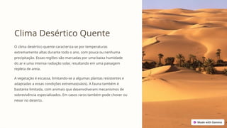 Clima Desértico Quente
O clima desértico quente caracteriza-se por temperaturas
extremamente altas durante todo o ano, com pouca ou nenhuma
precipitação. Essas regiões são marcadas por uma baixa humidade
do ar e uma intensa radiação solar, resultando em uma paisagem
repleta de areia.
A vegetação é escassa, limitando-se a algumas plantas resistentes e
adaptadas a essas condições extremas(oásis). A fauna também é
bastante limitada, com animais que desenvolveram mecanismos de
sobrevivência especializados. Em casos raros também pode chover ou
nevar no deserto.
 