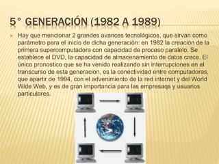 5° GENERACIÓN (1982 A 1989)
 Hay que mencionar 2 grandes avances tecnológicos, que sirvan como
parámetro para el inicio de dicha generación: en 1982 la creación de la
primera supercomputadora con capacidad de proceso paralelo. Se
establece el DVD, la capacidad de almacenamiento de datos crece. El
único pronostico que se ha venido realizando sin interrupciones en el
transcurso de esta generacion, es la conectividad entre computadoras,
que apartir de 1994, con el advenimiento de la red internet y del World
Wide Web, y es de gran importancia para las empresaqs y usuarios
particulares.
 