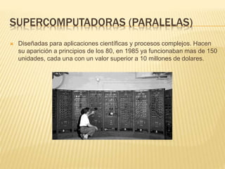 SUPERCOMPUTADORAS (PARALELAS)
 Diseñadas para aplicaciones científicas y procesos complejos. Hacen
su aparición a principios de los 80, en 1985 ya funcionaban mas de 150
unidades, cada una con un valor superior a 10 millones de dolares.
 