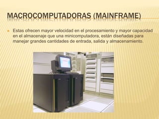 MACROCOMPUTADORAS (MAINFRAME)
 Estas ofrecen mayor velocidad en el procesamiento y mayor capacidad
en el almacenaje que una minicomputadora, están diseñadas para
manejar grandes cantidades de entrada, salida y almacenamiento.
 