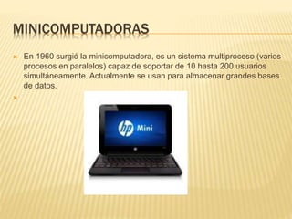 MINICOMPUTADORAS
 En 1960 surgió la minicomputadora, es un sistema multiproceso (varios
procesos en paralelos) capaz de soportar de 10 hasta 200 usuarios
simultáneamente. Actualmente se usan para almacenar grandes bases
de datos.

 